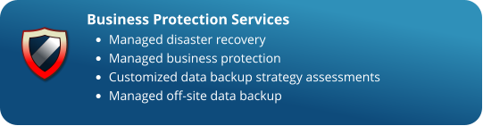 Business Protection Services •	Managed disaster recovery  •	Managed business protection •	Customized data backup strategy assessments  •	Managed off-site data backup