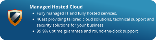 Managed Hosted Cloud •	Fully managed IT and fully hosted services. •	4Cast providing tailored cloud solutions, technical support and security solutions for your business •	99.9% uptime guarantee and round-the-clock support